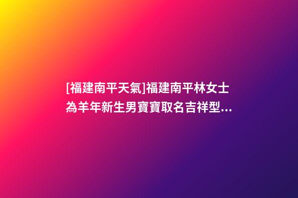 [福建南平天氣]福建南平林女士為羊年新生男寶寶取名吉祥型套餐-第1張-公司起名-玄機(jī)派
